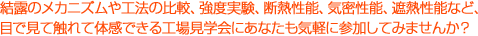 結露のメカニズムや工法の比較、強度実験、断熱性能、気密性能、遮熱性能など、目で見て触れて体感できる工場見学会にあなたも気軽に参加してみませんか？