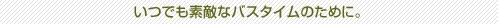いつでも素敵なバスタイムのために。
