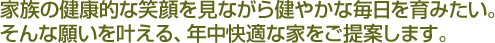 家族の健康的な笑顔を見ながら健やかな毎日を育みたい。そんな願いや希望を叶える、年中快適な家をご提案しています。