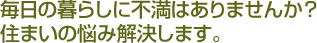毎日の暮らしに不満はありませんか?住まいの悩み解決します。