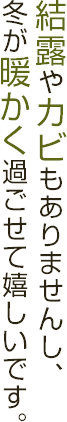 結露やカビもありませんし、冬が暖かく過ごせて嬉しいです。